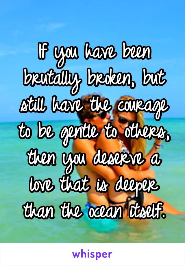 If you have been brutally broken, but still have the courage to be gentle to others, then you deserve a love that is deeper than the ocean itself.