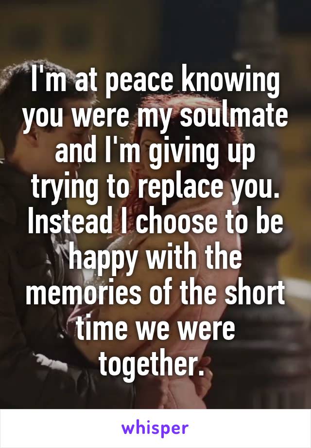 I'm at peace knowing you were my soulmate and I'm giving up trying to replace you. Instead I choose to be happy with the memories of the short time we were together. 