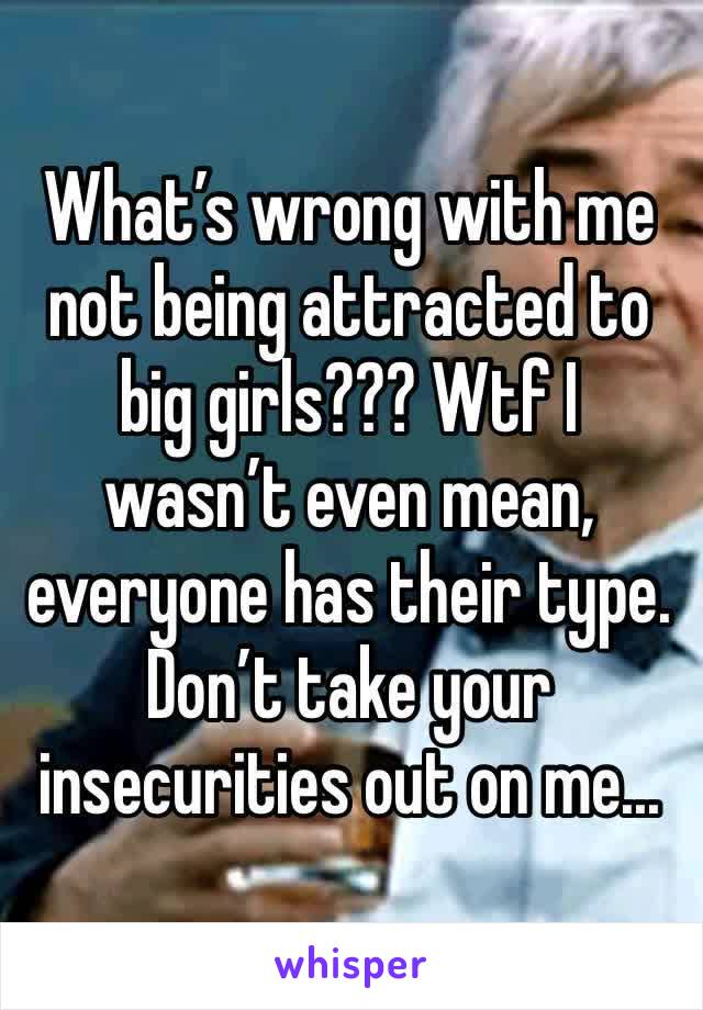 What’s wrong with me not being attracted to big girls??? Wtf I wasn’t even mean, everyone has their type. Don’t take your insecurities out on me...