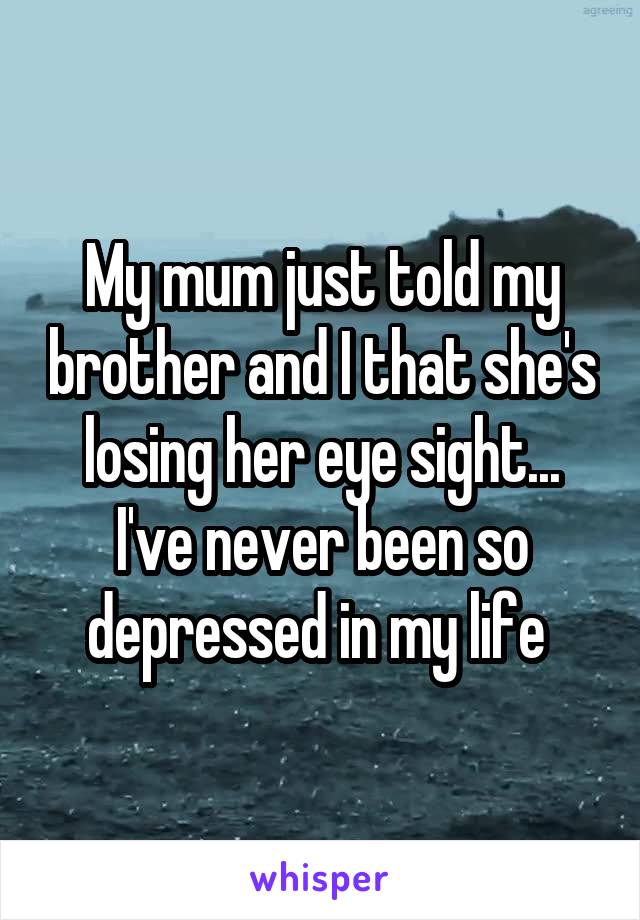 My mum just told my brother and I that she's losing her eye sight... I've never been so depressed in my life 