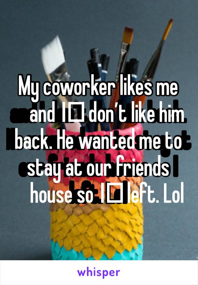 My coworker likes me and I️ don’t like him back. He wanted me to stay at our friends house so I️ left. Lol