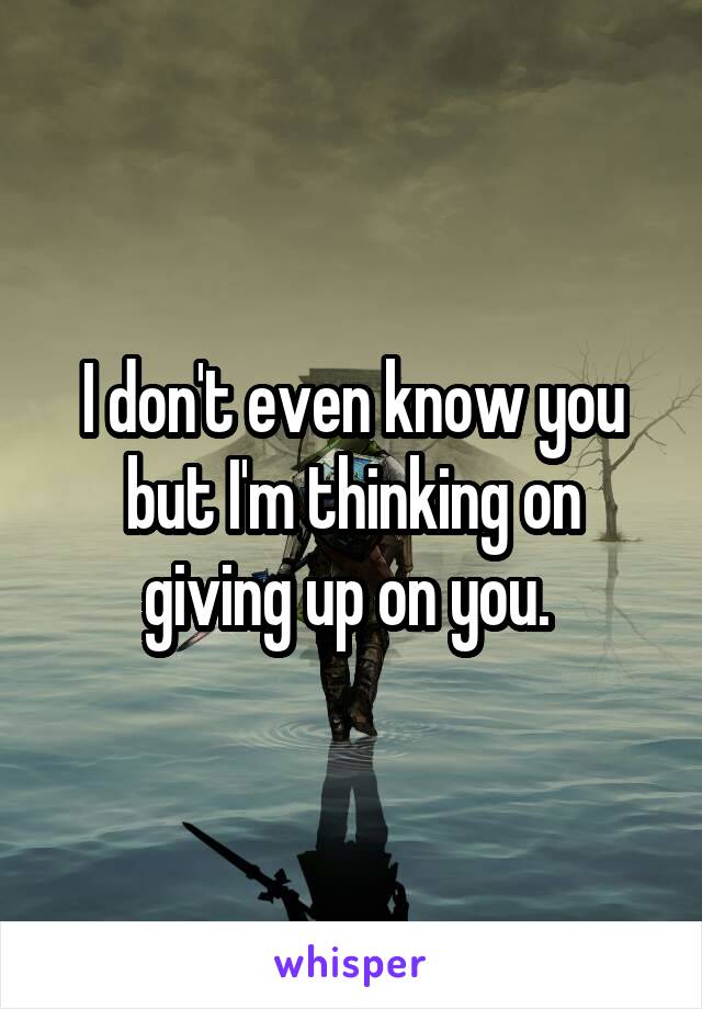 I don't even know you but I'm thinking on giving up on you. 