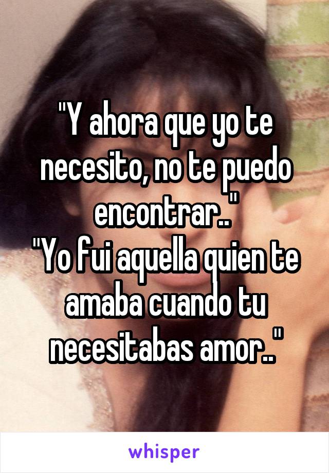 "Y ahora que yo te necesito, no te puedo encontrar.."
"Yo fui aquella quien te amaba cuando tu necesitabas amor.."