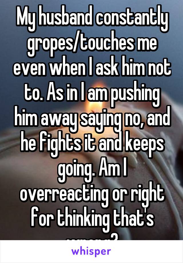 My husband constantly gropes/touches me even when I ask him not to. As in I am pushing him away saying no, and he fights it and keeps going. Am I overreacting or right for thinking that's wrong?