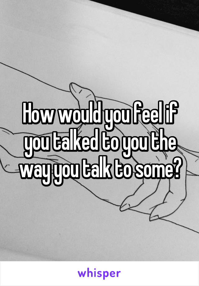 How would you feel if you talked to you the way you talk to some?