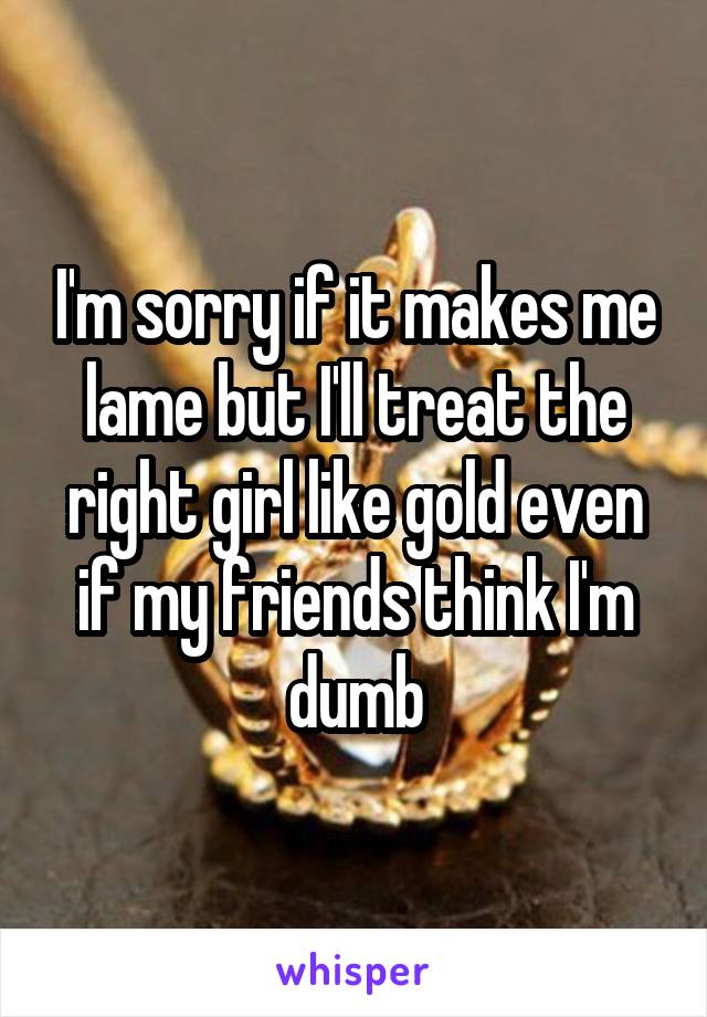 I'm sorry if it makes me lame but I'll treat the right girl like gold even if my friends think I'm dumb