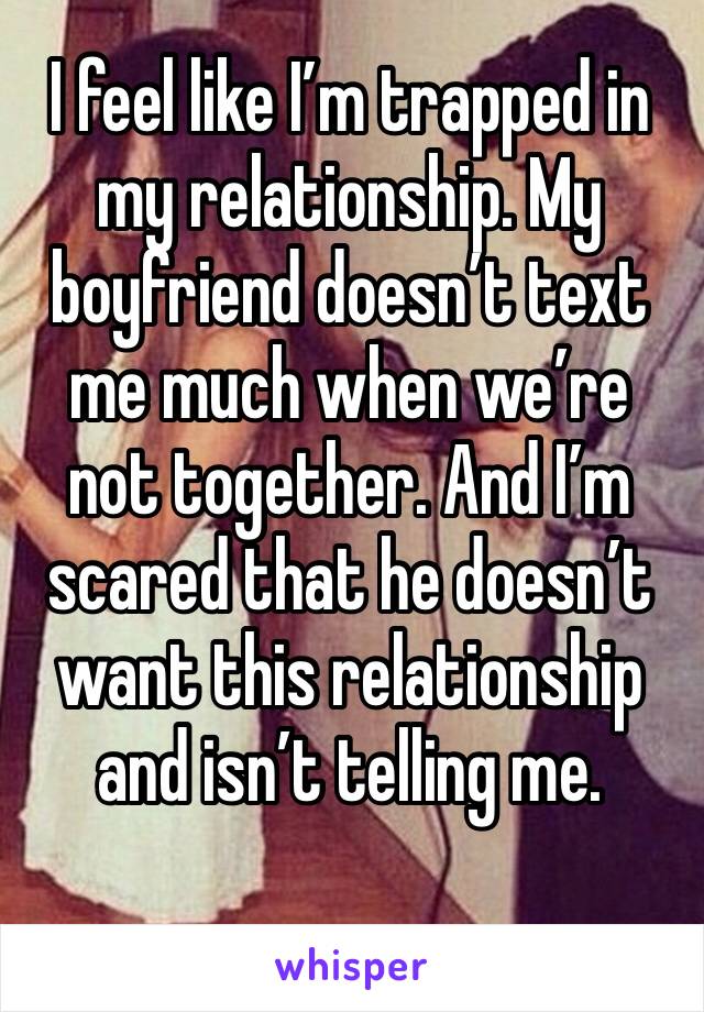 I feel like I’m trapped in my relationship. My boyfriend doesn’t text me much when we’re not together. And I’m scared that he doesn’t want this relationship and isn’t telling me. 