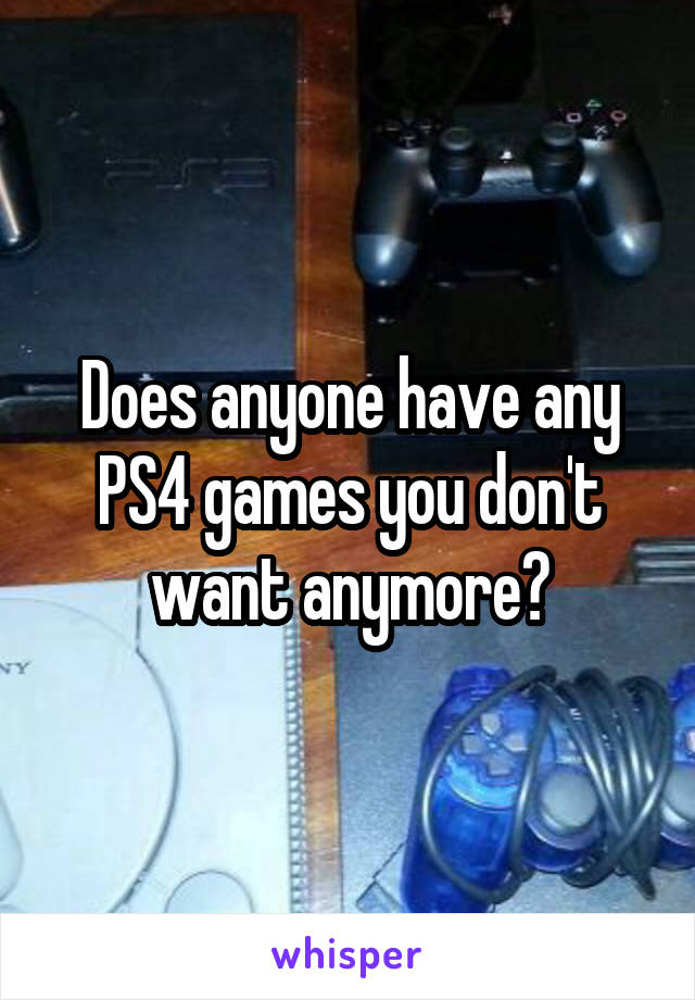 Does anyone have any PS4 games you don't want anymore?