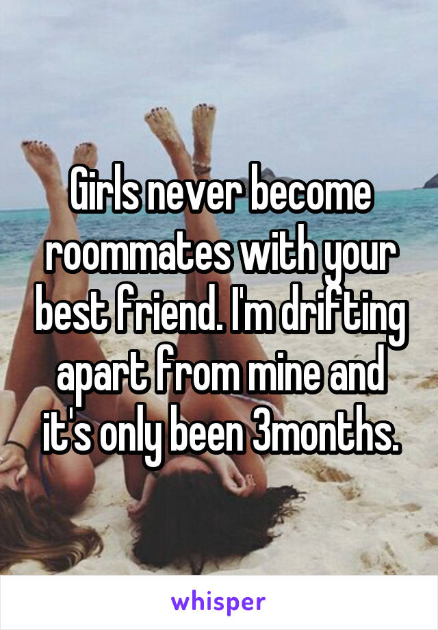 Girls never become roommates with your best friend. I'm drifting apart from mine and it's only been 3months.