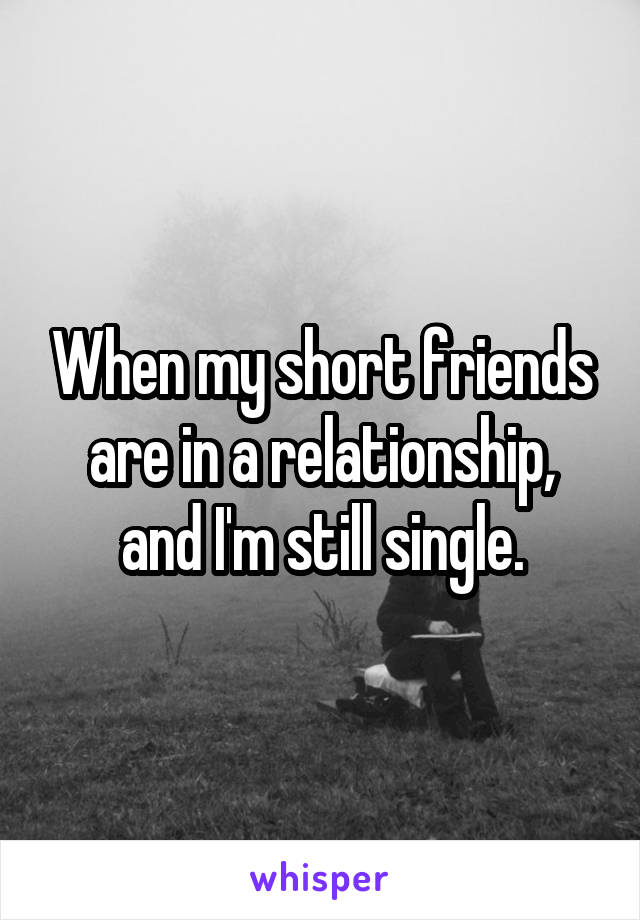 When my short friends are in a relationship, and I'm still single.