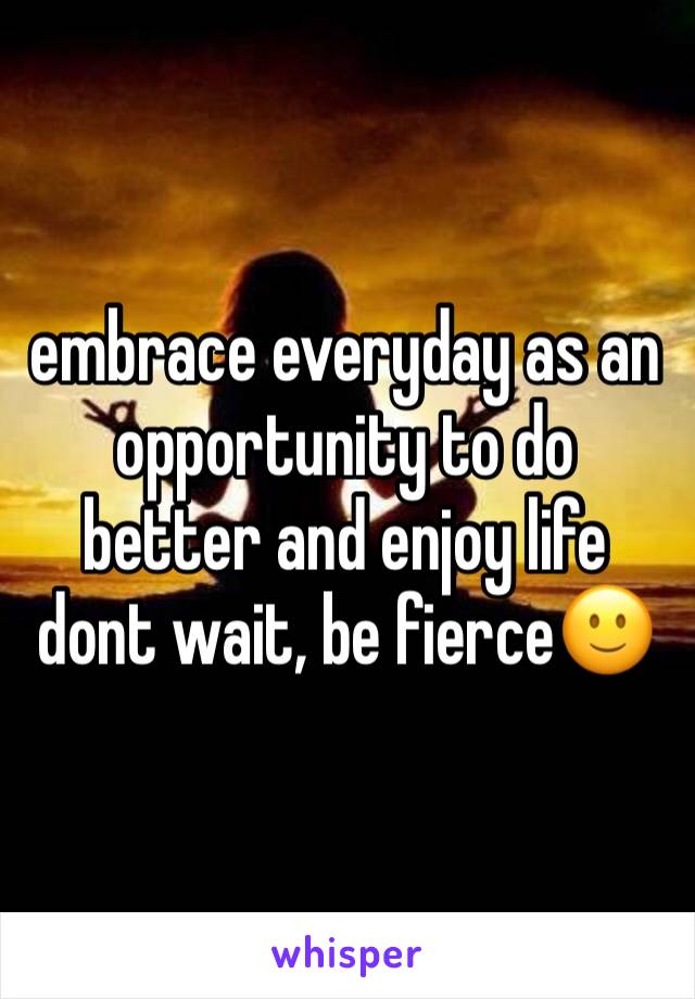 embrace everyday as an opportunity to do better and enjoy life dont wait, be fierce🙂