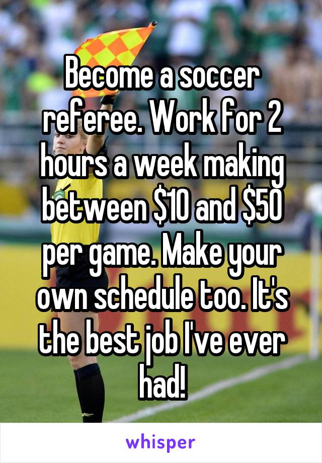 Become a soccer referee. Work for 2 hours a week making between $10 and $50 per game. Make your own schedule too. It's the best job I've ever had!