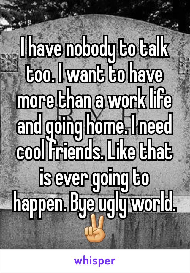 I have nobody to talk too. I want to have more than a work life and going home. I need cool friends. Like that is ever going to happen. Bye ugly world.✌