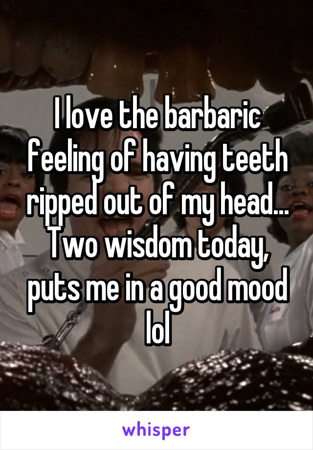 I love the barbaric feeling of having teeth ripped out of my head... Two wisdom today, puts me in a good mood lol