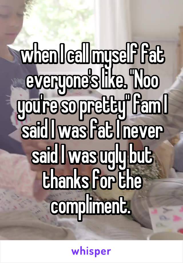 when I call myself fat everyone's like. "Noo you're so pretty" fam I said I was fat I never said I was ugly but thanks for the compliment. 