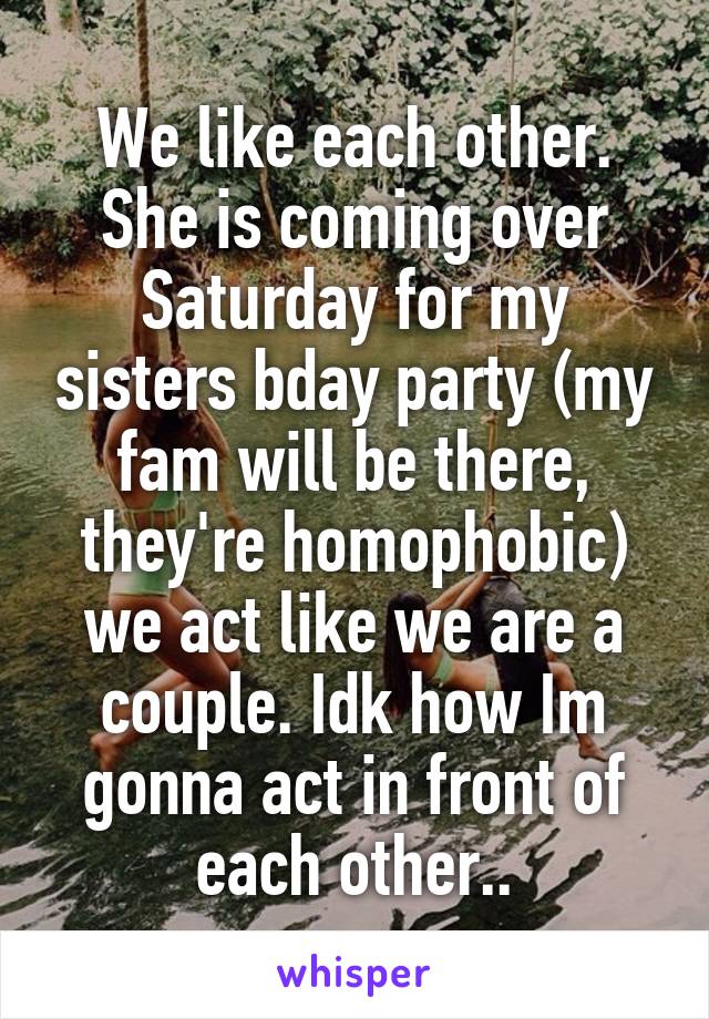 We like each other. She is coming over Saturday for my sisters bday party (my fam will be there, they're homophobic) we act like we are a couple. Idk how Im gonna act in front of each other..