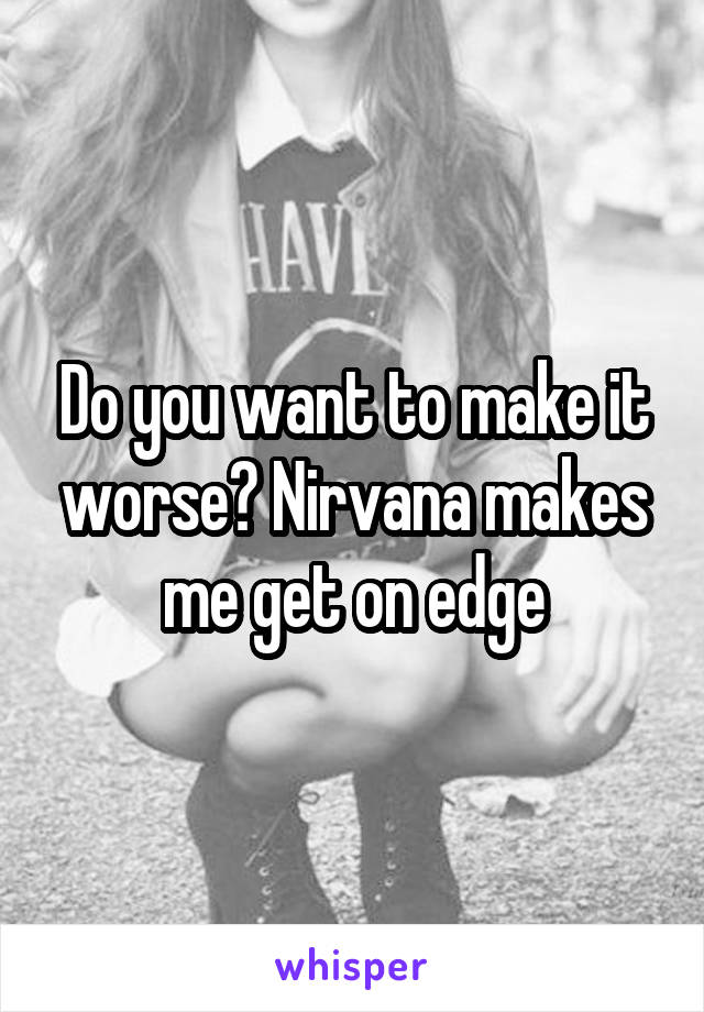 Do you want to make it worse? Nirvana makes me get on edge