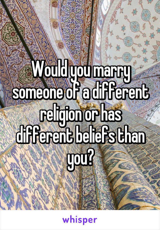 Would you marry someone of a different religion or has different beliefs than you?