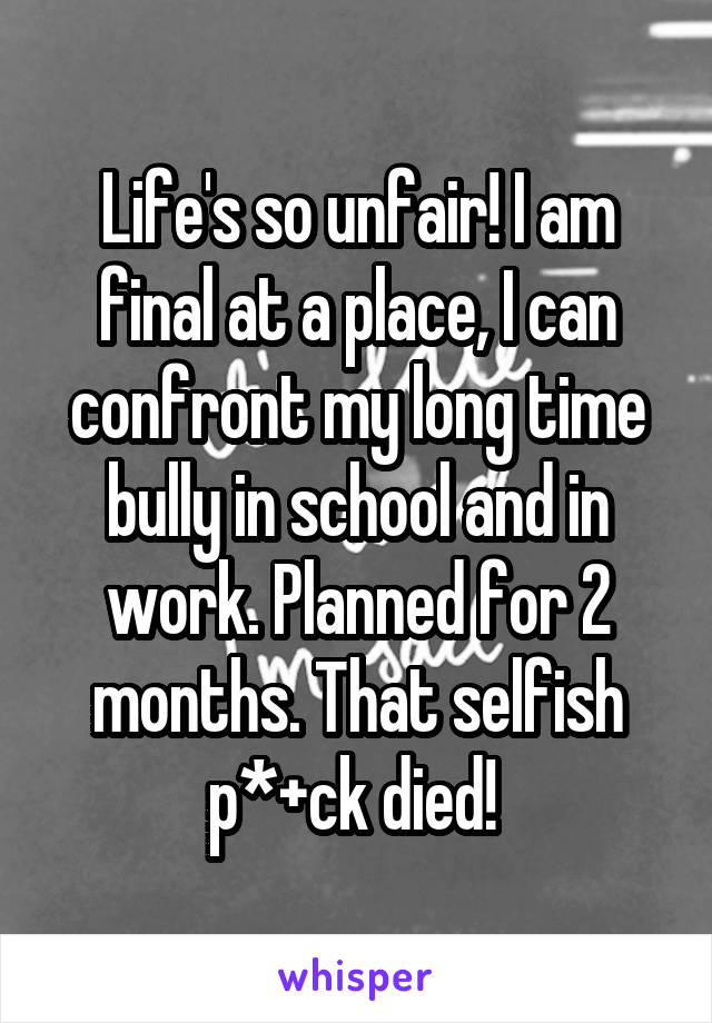 Life's so unfair! I am final at a place, I can confront my long time bully in school and in work. Planned for 2 months. That selfish p*+ck died! 