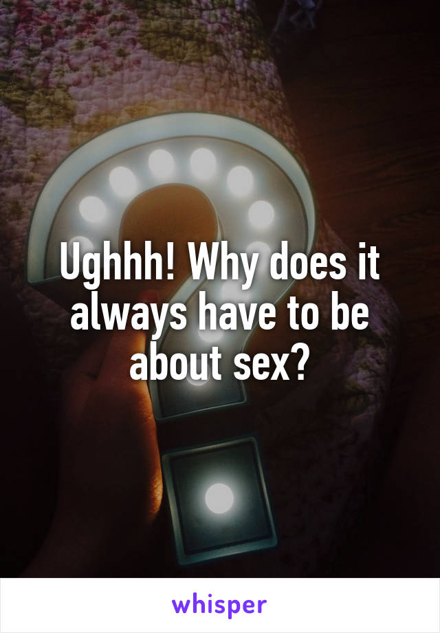 Ughhh! Why does it always have to be about sex?