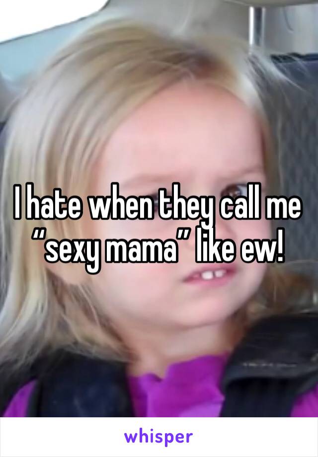 I hate when they call me “sexy mama” like ew!