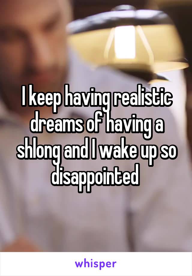 I keep having realistic dreams of having a shlong and I wake up so disappointed 