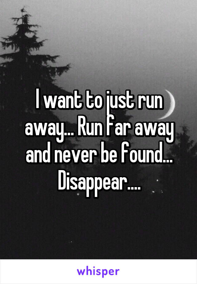 I want to just run away... Run far away and never be found... Disappear....