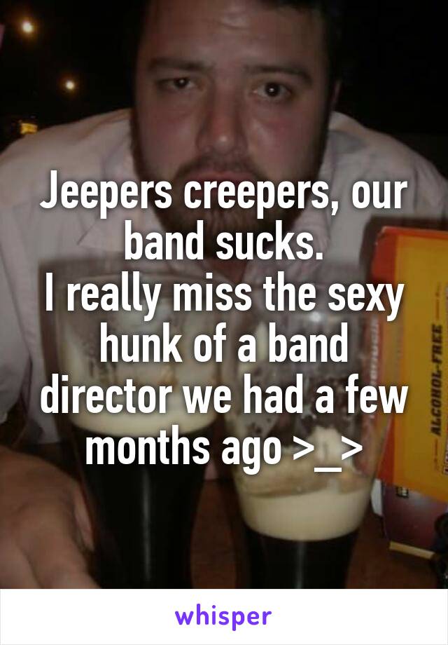 Jeepers creepers, our band sucks.
I really miss the sexy hunk of a band director we had a few months ago >_>