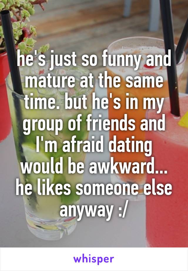 he's just so funny and mature at the same time. but he's in my group of friends and I'm afraid dating would be awkward... he likes someone else anyway :/