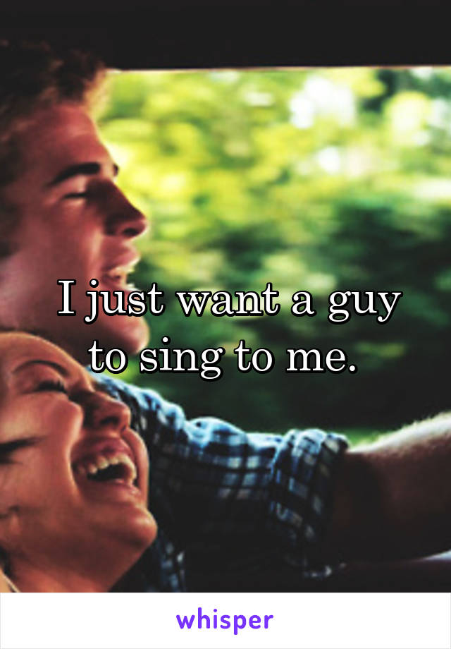 I just want a guy to sing to me. 