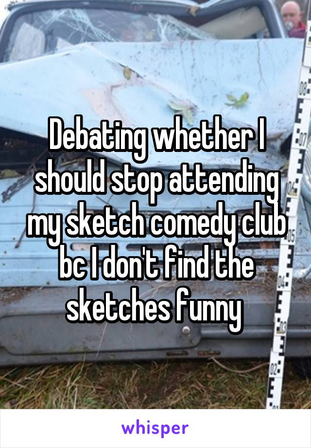 Debating whether I should stop attending my sketch comedy club bc I don't find the sketches funny 