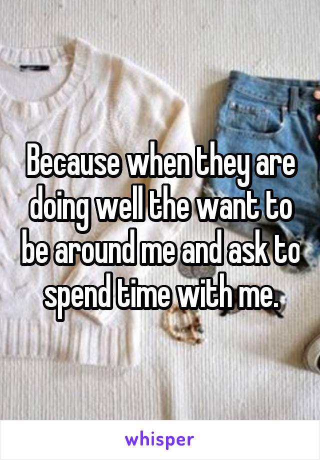 Because when they are doing well the want to be around me and ask to spend time with me.