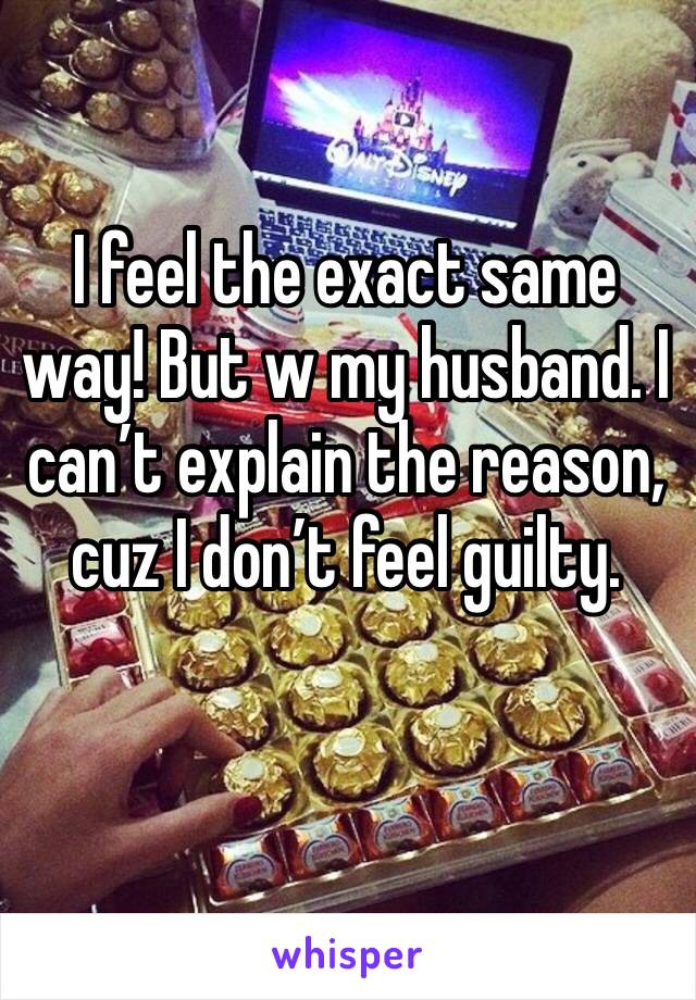 I feel the exact same way! But w my husband. I can’t explain the reason, cuz I don’t feel guilty. 