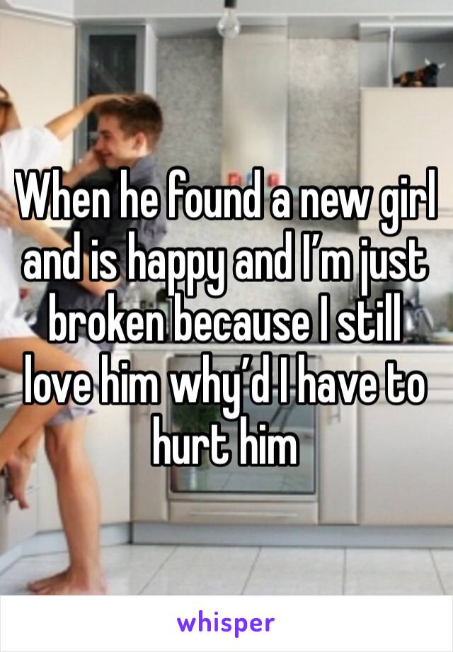 When he found a new girl and is happy and I’m just broken because I still love him why’d I have to hurt him