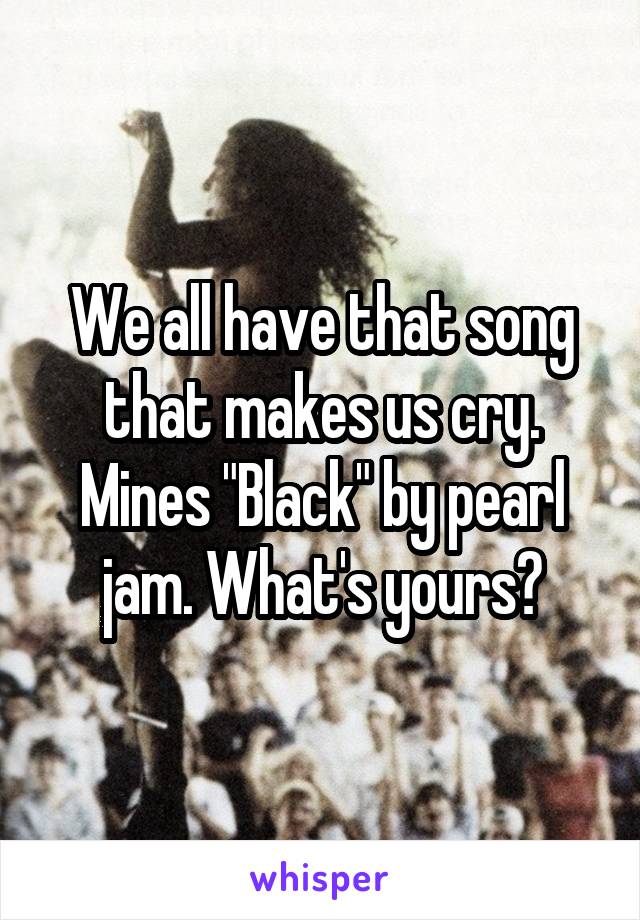 We all have that song that makes us cry. Mines "Black" by pearl jam. What's yours?