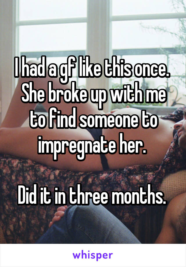 I had a gf like this once. 
She broke up with me to find someone to impregnate her. 

Did it in three months. 