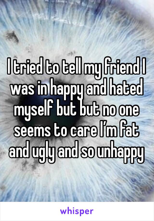 I tried to tell my friend I was in happy and hated myself but but no one seems to care I’m fat and ugly and so unhappy 