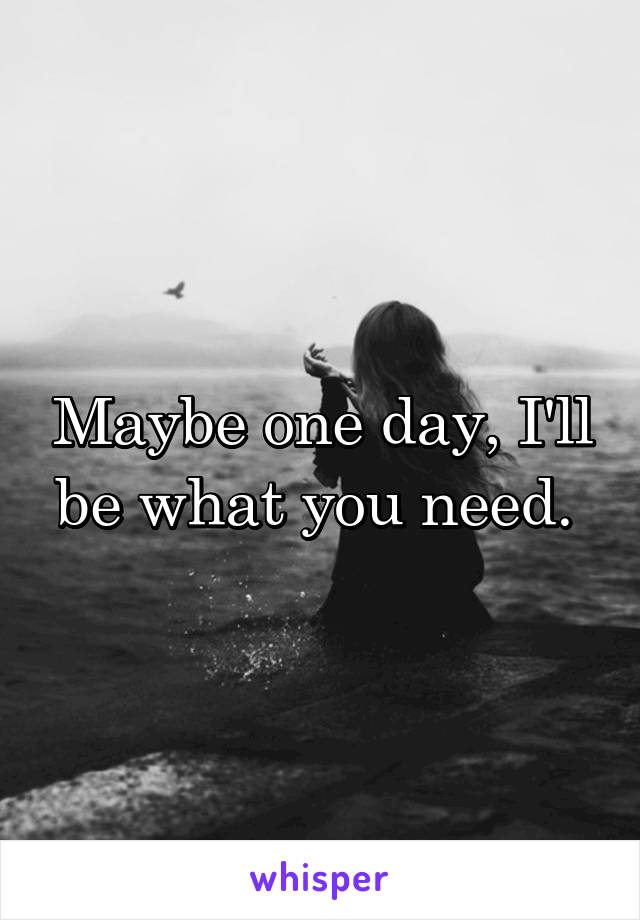 Maybe one day, I'll be what you need. 