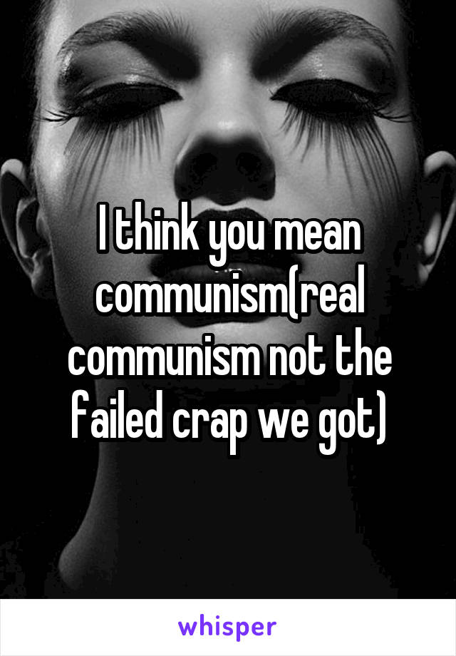 I think you mean communism(real communism not the failed crap we got)