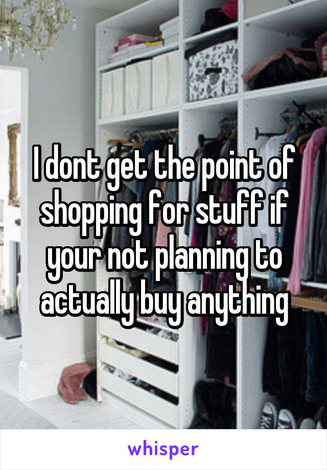 I dont get the point of shopping for stuff if your not planning to actually buy anything