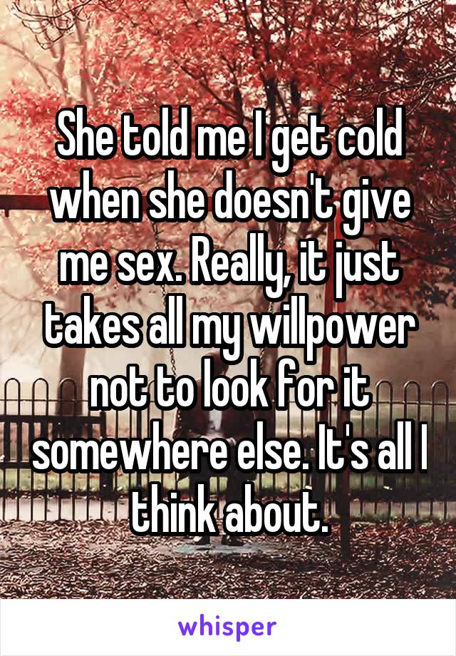 She told me I get cold when she doesn't give me sex. Really, it just takes all my willpower not to look for it somewhere else. It's all I think about.