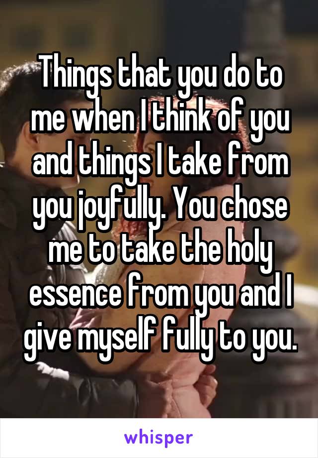 Things that you do to me when I think of you and things I take from you joyfully. You chose me to take the holy essence from you and I give myself fully to you. 