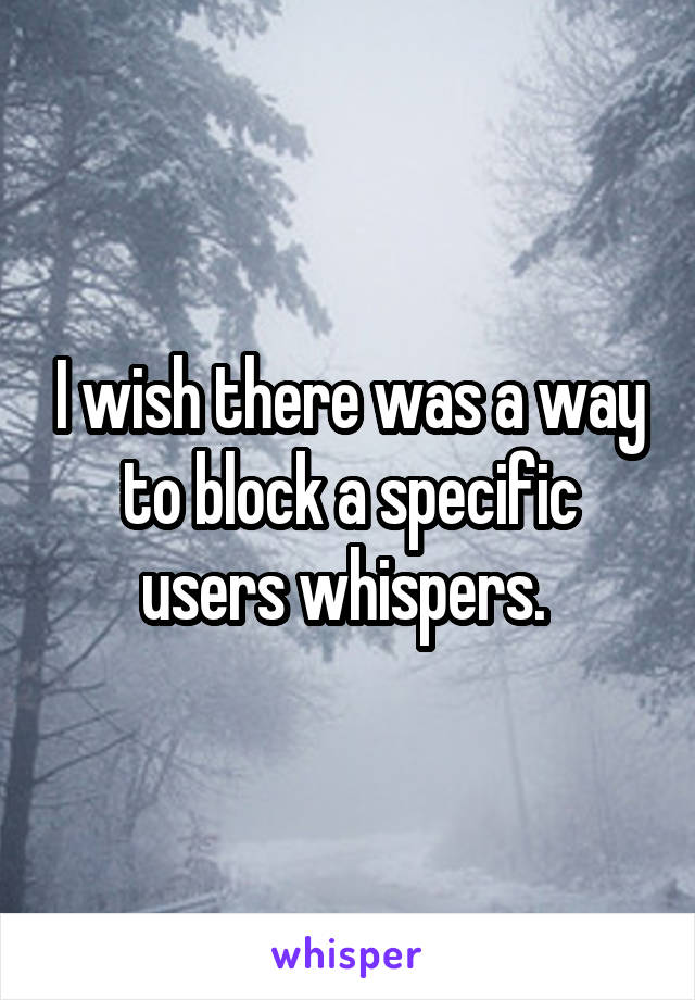 I wish there was a way to block a specific users whispers. 