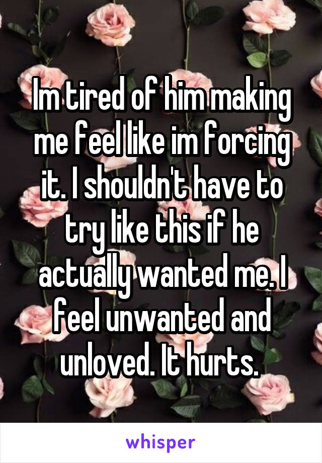 Im tired of him making me feel like im forcing it. I shouldn't have to try like this if he actually wanted me. I feel unwanted and unloved. It hurts. 