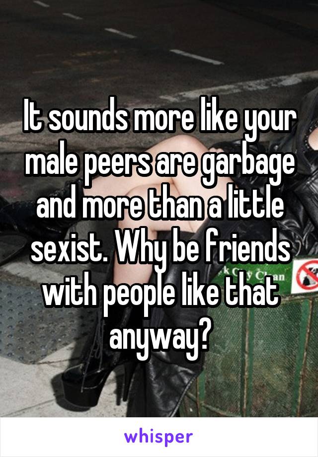 It sounds more like your male peers are garbage and more than a little sexist. Why be friends with people like that anyway?
