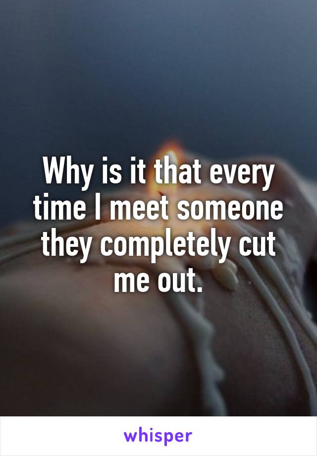 Why is it that every time I meet someone they completely cut me out.