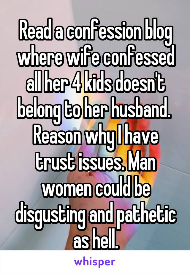 Read a confession blog where wife confessed all her 4 kids doesn't belong to her husband. 
Reason why I have trust issues. Man women could be disgusting and pathetic as hell.