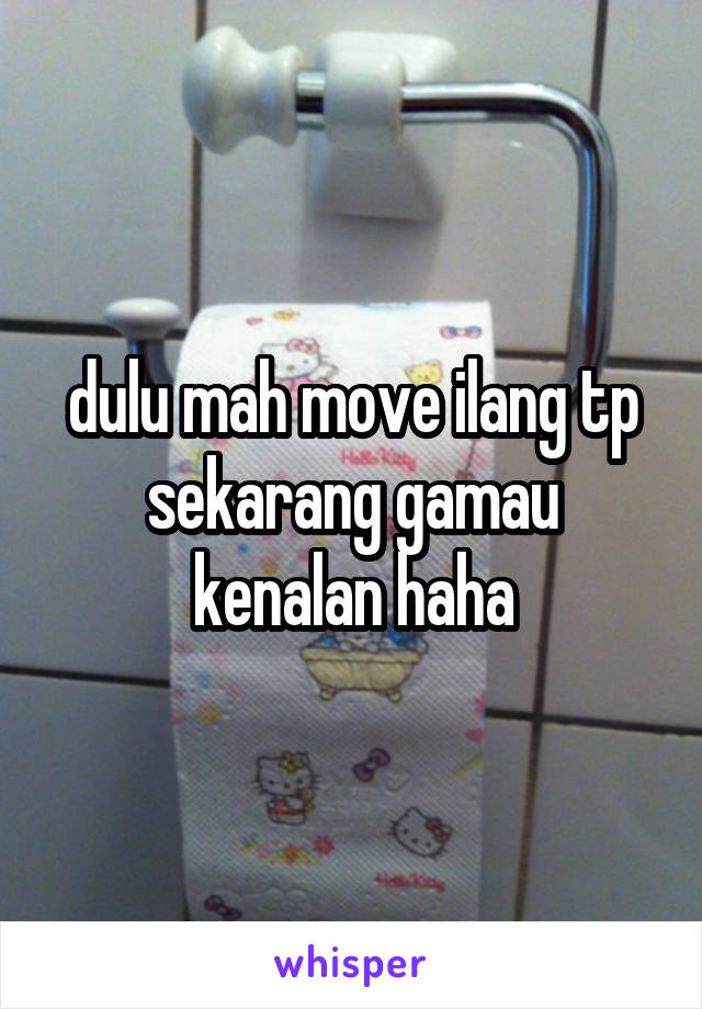 dulu mah move ilang tp sekarang gamau kenalan haha