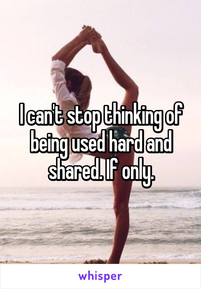 I can't stop thinking of being used hard and shared. If only.