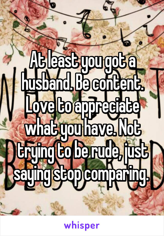 At least you got a husband. Be content. Love to appreciate what you have. Not trying to be rude, just saying stop comparing. 